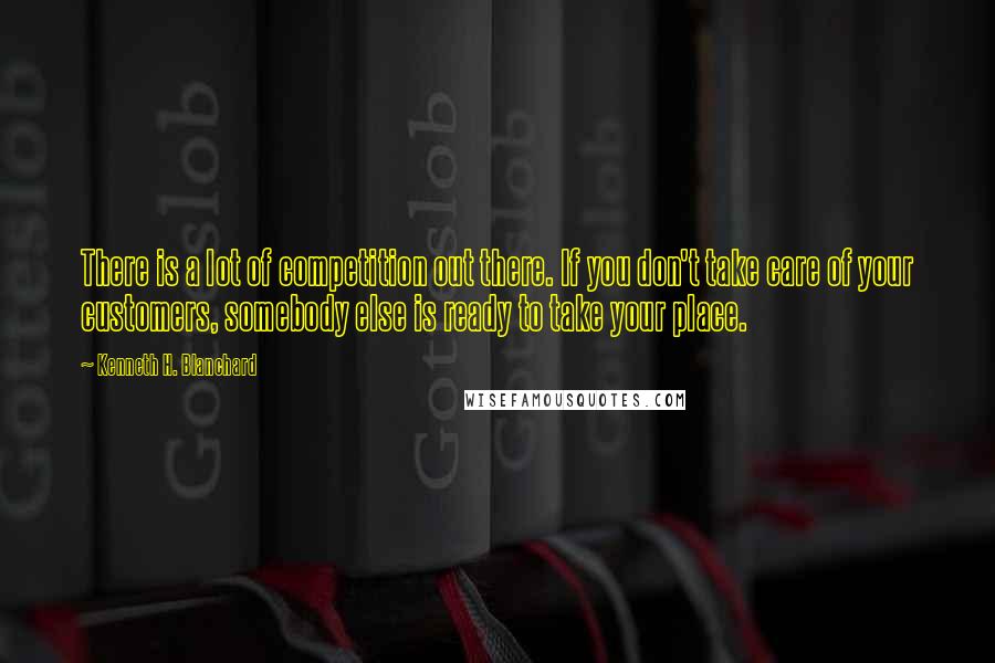 Kenneth H. Blanchard Quotes: There is a lot of competition out there. If you don't take care of your customers, somebody else is ready to take your place.