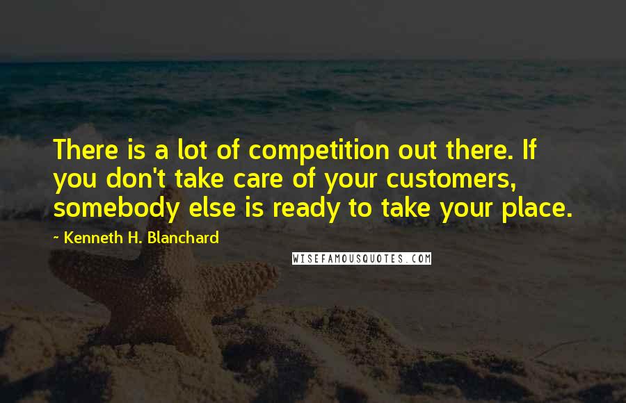 Kenneth H. Blanchard Quotes: There is a lot of competition out there. If you don't take care of your customers, somebody else is ready to take your place.