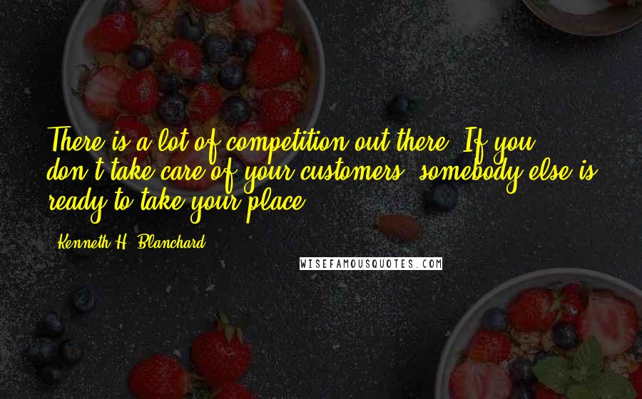 Kenneth H. Blanchard Quotes: There is a lot of competition out there. If you don't take care of your customers, somebody else is ready to take your place.