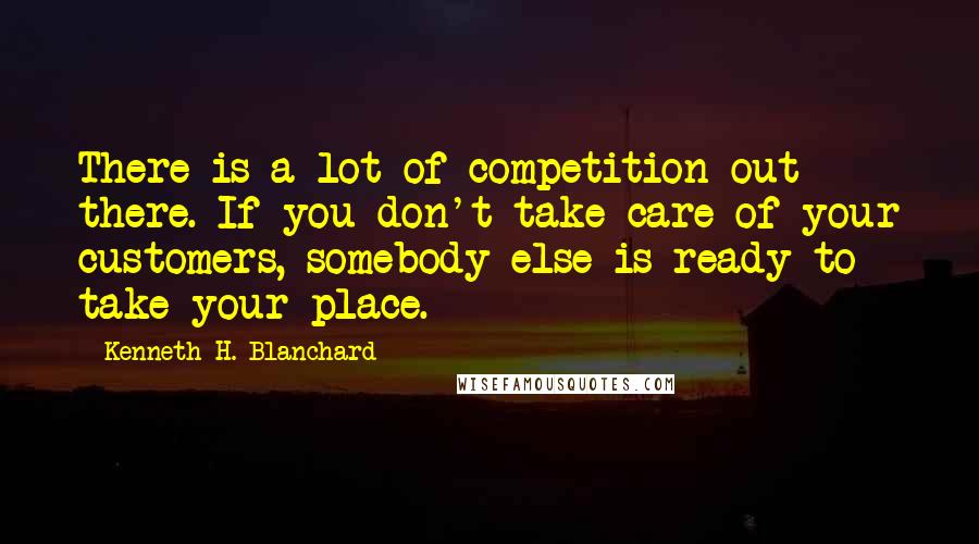 Kenneth H. Blanchard Quotes: There is a lot of competition out there. If you don't take care of your customers, somebody else is ready to take your place.