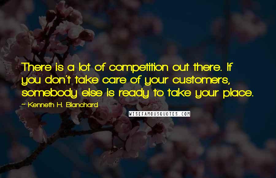 Kenneth H. Blanchard Quotes: There is a lot of competition out there. If you don't take care of your customers, somebody else is ready to take your place.