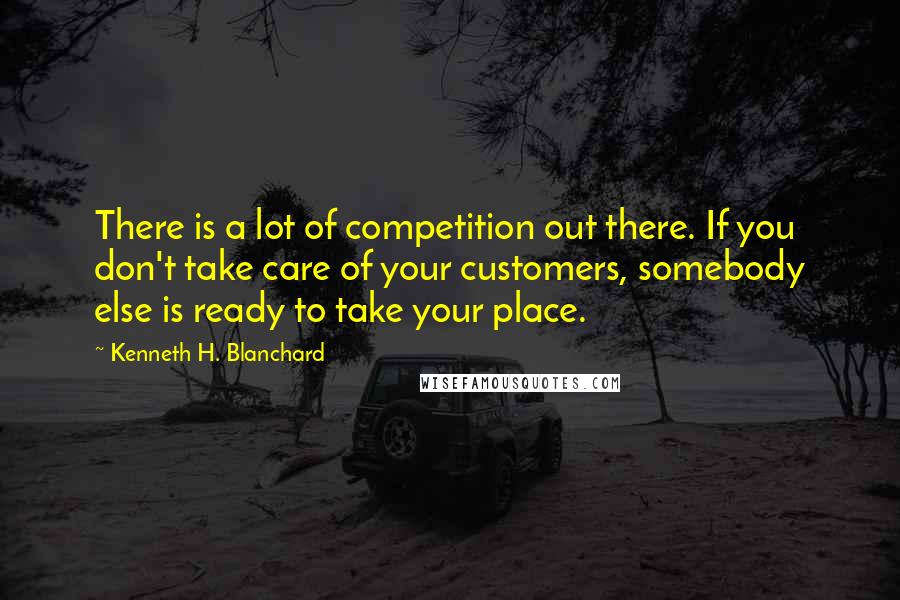 Kenneth H. Blanchard Quotes: There is a lot of competition out there. If you don't take care of your customers, somebody else is ready to take your place.