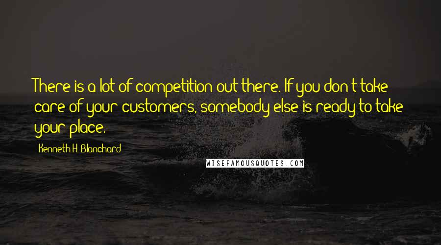 Kenneth H. Blanchard Quotes: There is a lot of competition out there. If you don't take care of your customers, somebody else is ready to take your place.