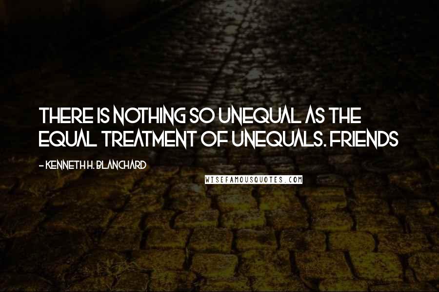 Kenneth H. Blanchard Quotes: There is nothing so unequal as the equal treatment of unequals. Friends
