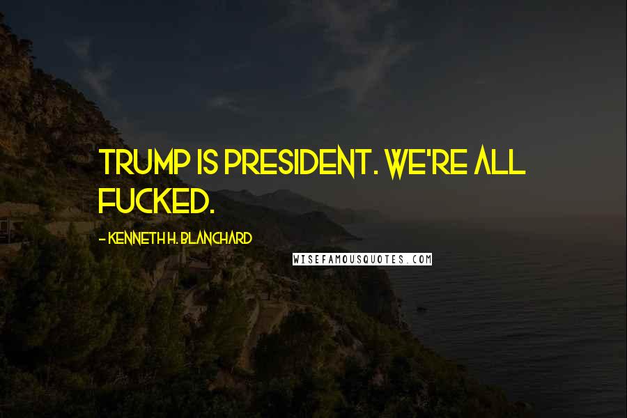 Kenneth H. Blanchard Quotes: Trump is President. We're all fucked.