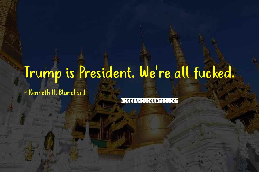 Kenneth H. Blanchard Quotes: Trump is President. We're all fucked.