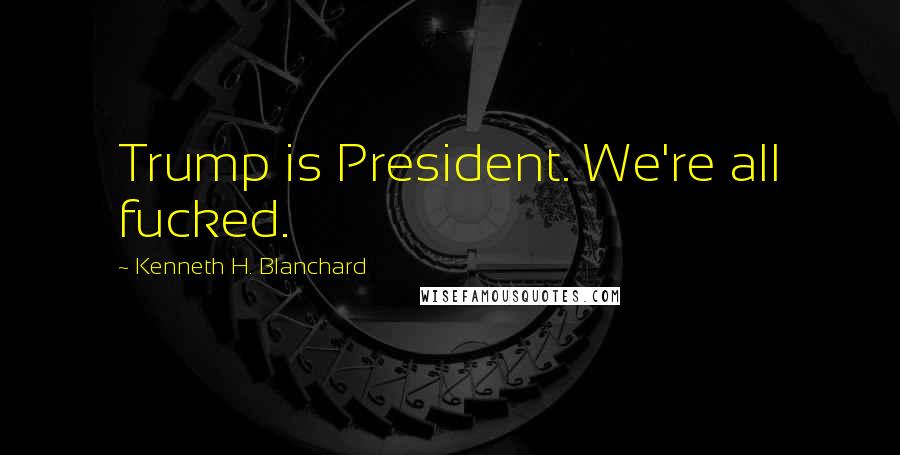 Kenneth H. Blanchard Quotes: Trump is President. We're all fucked.