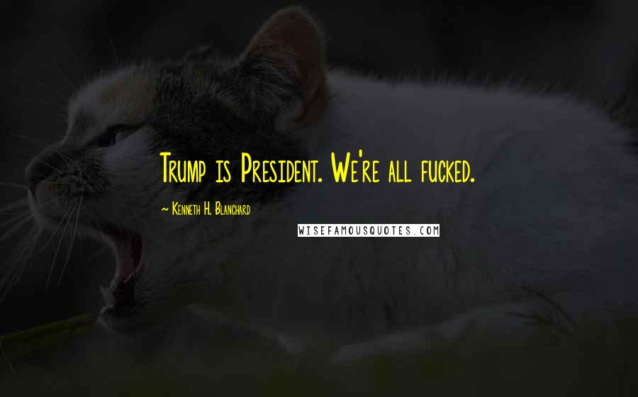 Kenneth H. Blanchard Quotes: Trump is President. We're all fucked.