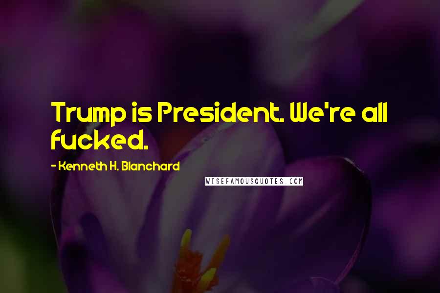 Kenneth H. Blanchard Quotes: Trump is President. We're all fucked.