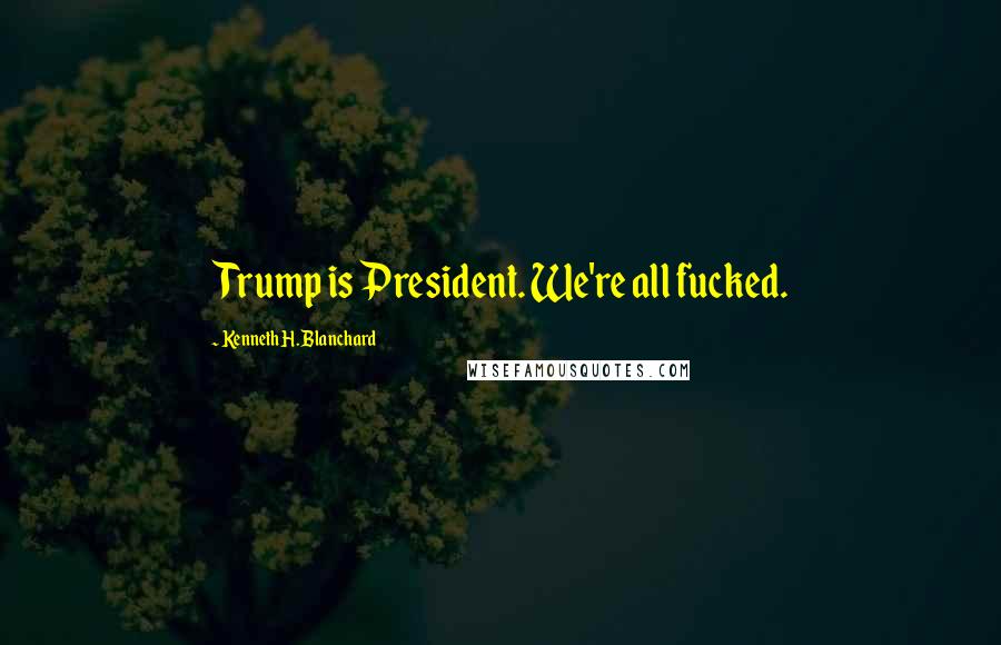 Kenneth H. Blanchard Quotes: Trump is President. We're all fucked.