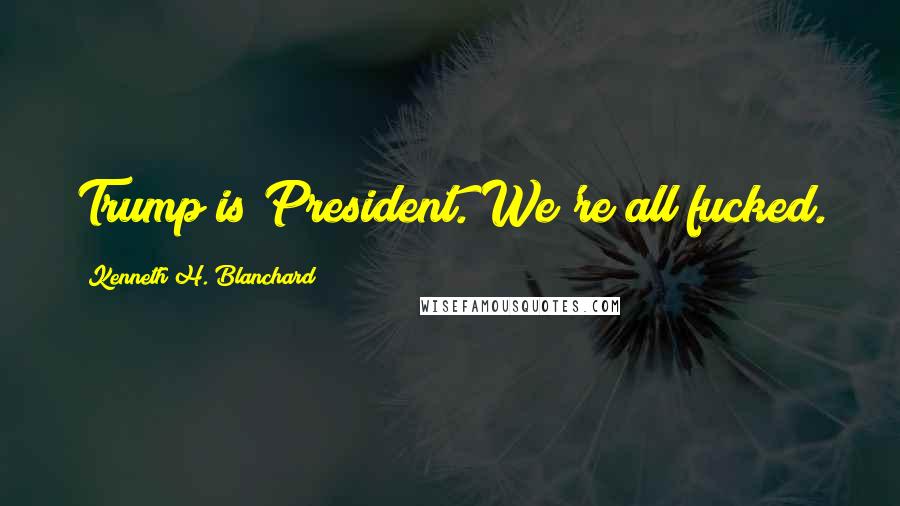 Kenneth H. Blanchard Quotes: Trump is President. We're all fucked.