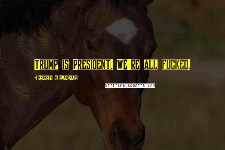 Kenneth H. Blanchard Quotes: Trump is President. We're all fucked.