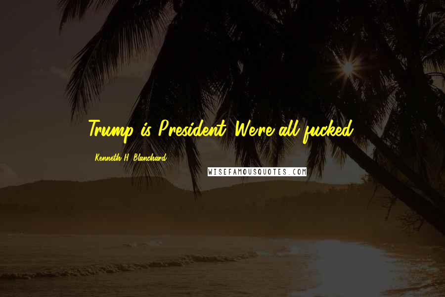 Kenneth H. Blanchard Quotes: Trump is President. We're all fucked.