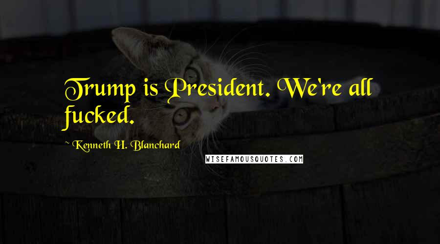 Kenneth H. Blanchard Quotes: Trump is President. We're all fucked.