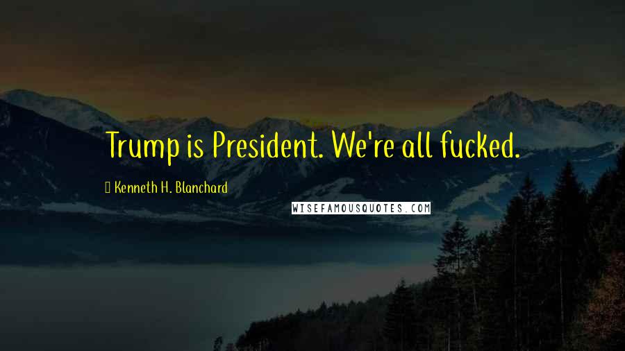 Kenneth H. Blanchard Quotes: Trump is President. We're all fucked.