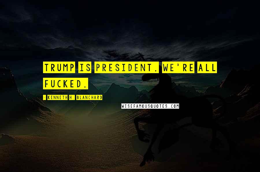 Kenneth H. Blanchard Quotes: Trump is President. We're all fucked.