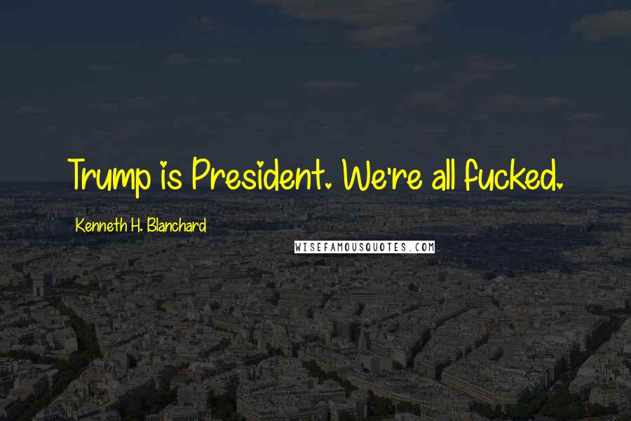 Kenneth H. Blanchard Quotes: Trump is President. We're all fucked.