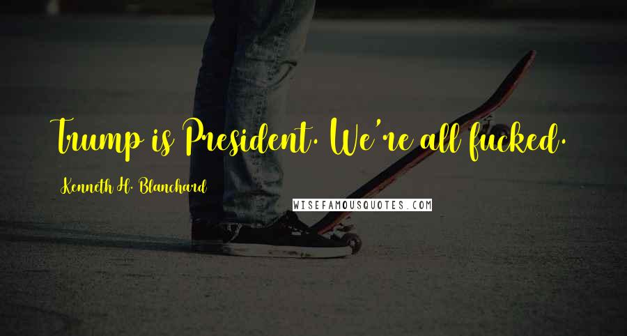 Kenneth H. Blanchard Quotes: Trump is President. We're all fucked.