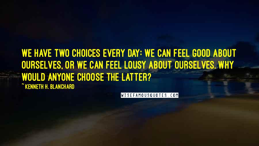 Kenneth H. Blanchard Quotes: We have two choices every day: We can feel good about ourselves, or we can feel lousy about ourselves. Why would anyone choose the latter?