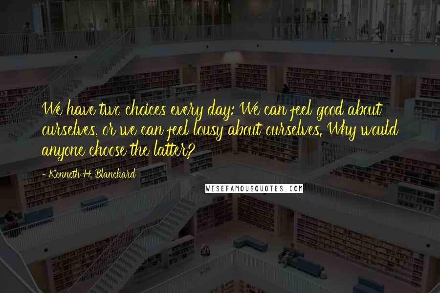 Kenneth H. Blanchard Quotes: We have two choices every day: We can feel good about ourselves, or we can feel lousy about ourselves. Why would anyone choose the latter?