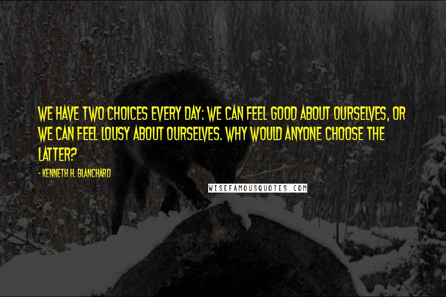 Kenneth H. Blanchard Quotes: We have two choices every day: We can feel good about ourselves, or we can feel lousy about ourselves. Why would anyone choose the latter?