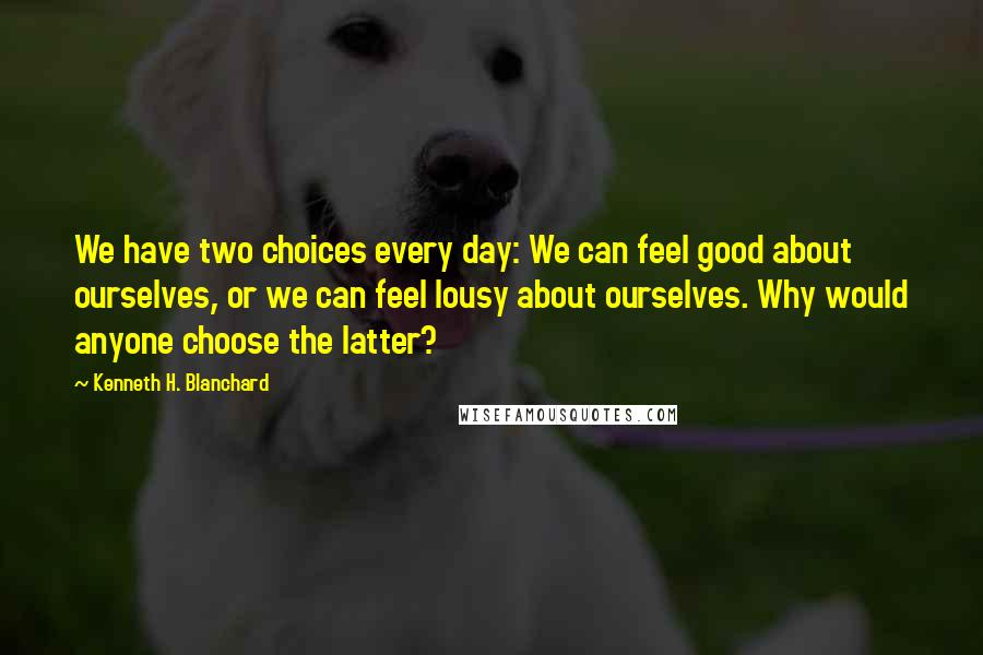 Kenneth H. Blanchard Quotes: We have two choices every day: We can feel good about ourselves, or we can feel lousy about ourselves. Why would anyone choose the latter?