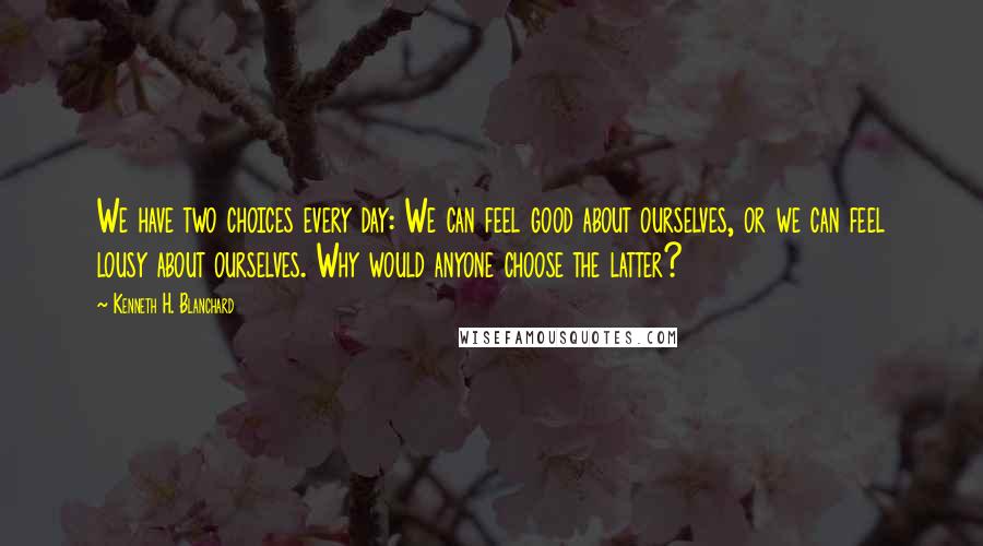 Kenneth H. Blanchard Quotes: We have two choices every day: We can feel good about ourselves, or we can feel lousy about ourselves. Why would anyone choose the latter?