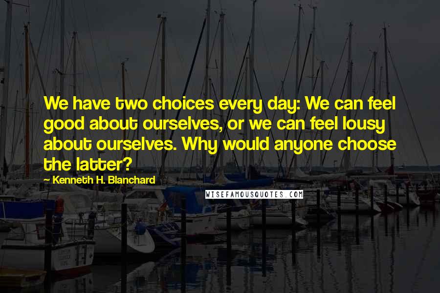 Kenneth H. Blanchard Quotes: We have two choices every day: We can feel good about ourselves, or we can feel lousy about ourselves. Why would anyone choose the latter?