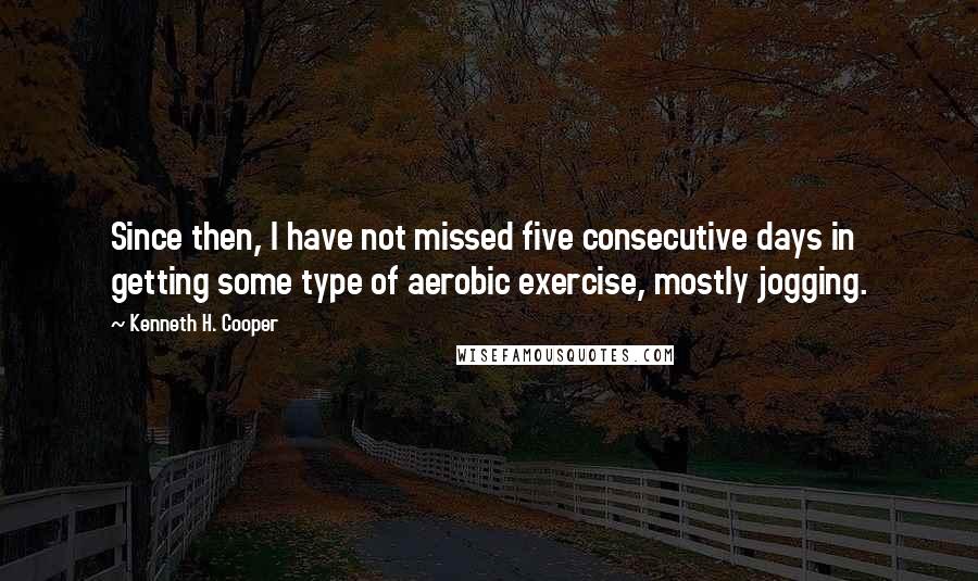 Kenneth H. Cooper Quotes: Since then, I have not missed five consecutive days in getting some type of aerobic exercise, mostly jogging.