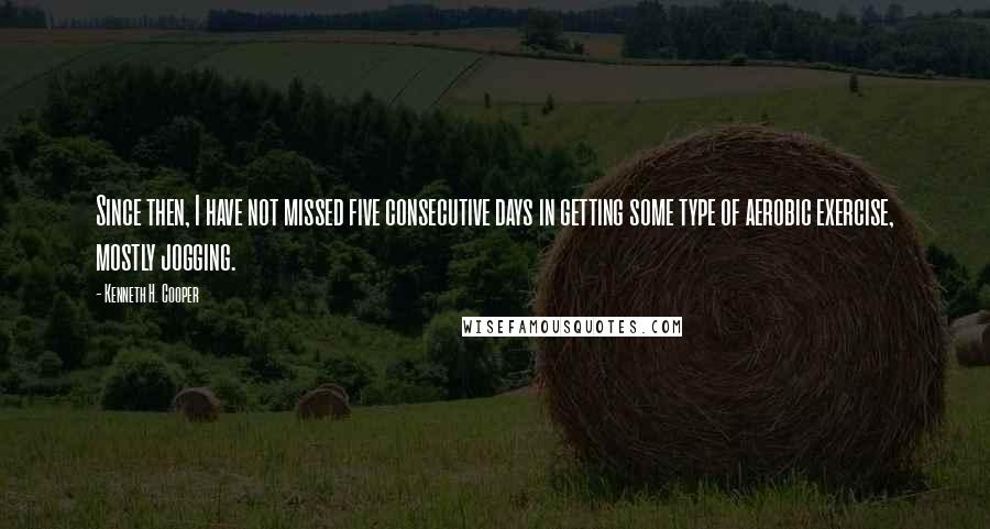 Kenneth H. Cooper Quotes: Since then, I have not missed five consecutive days in getting some type of aerobic exercise, mostly jogging.