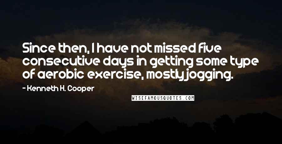 Kenneth H. Cooper Quotes: Since then, I have not missed five consecutive days in getting some type of aerobic exercise, mostly jogging.