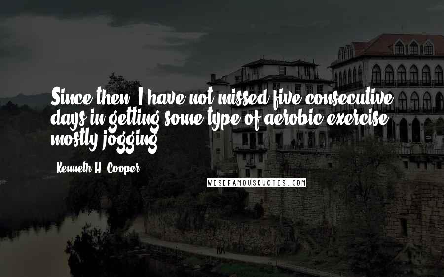 Kenneth H. Cooper Quotes: Since then, I have not missed five consecutive days in getting some type of aerobic exercise, mostly jogging.