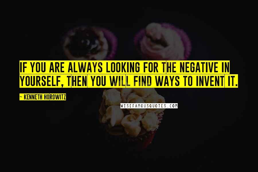 Kenneth Horowitz Quotes: If you are always looking for the negative in yourself, then you will find ways to invent it.