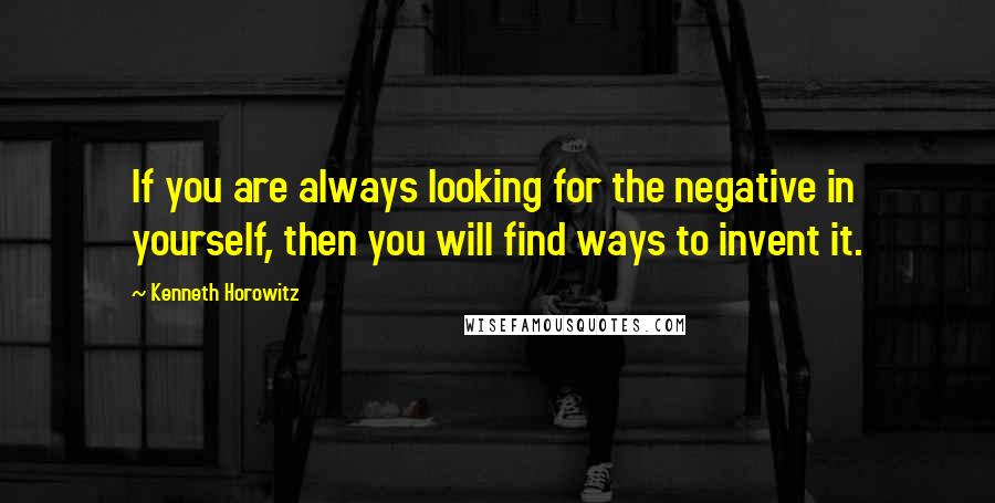 Kenneth Horowitz Quotes: If you are always looking for the negative in yourself, then you will find ways to invent it.