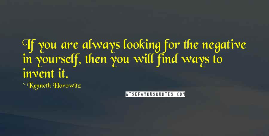 Kenneth Horowitz Quotes: If you are always looking for the negative in yourself, then you will find ways to invent it.