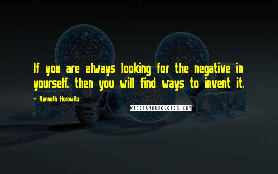 Kenneth Horowitz Quotes: If you are always looking for the negative in yourself, then you will find ways to invent it.