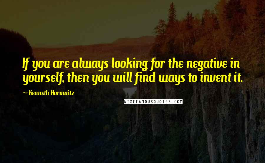 Kenneth Horowitz Quotes: If you are always looking for the negative in yourself, then you will find ways to invent it.