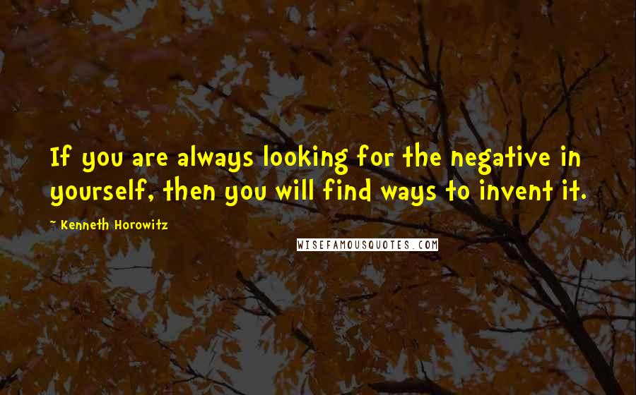 Kenneth Horowitz Quotes: If you are always looking for the negative in yourself, then you will find ways to invent it.