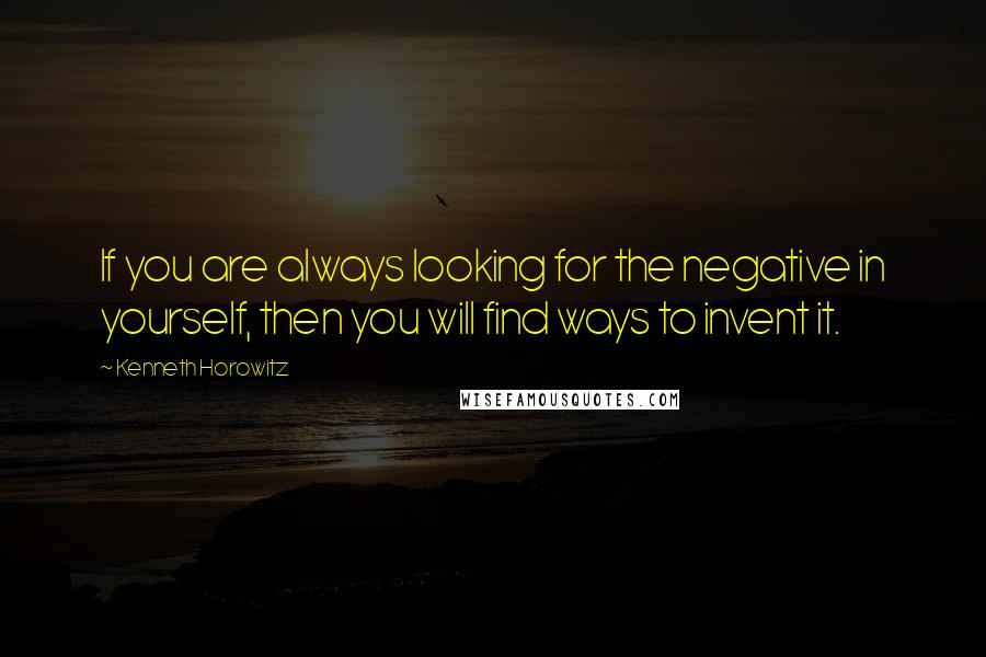 Kenneth Horowitz Quotes: If you are always looking for the negative in yourself, then you will find ways to invent it.