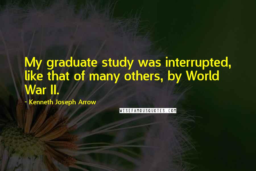 Kenneth Joseph Arrow Quotes: My graduate study was interrupted, like that of many others, by World War II.