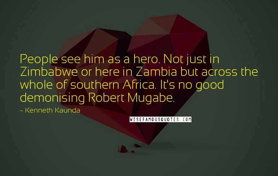 Kenneth Kaunda Quotes: People see him as a hero. Not just in Zimbabwe or here in Zambia but across the whole of southern Africa. It's no good demonising Robert Mugabe.