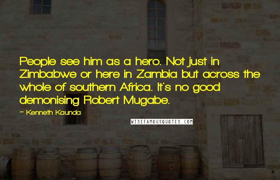 Kenneth Kaunda Quotes: People see him as a hero. Not just in Zimbabwe or here in Zambia but across the whole of southern Africa. It's no good demonising Robert Mugabe.
