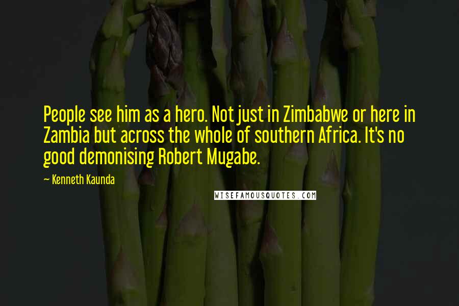 Kenneth Kaunda Quotes: People see him as a hero. Not just in Zimbabwe or here in Zambia but across the whole of southern Africa. It's no good demonising Robert Mugabe.