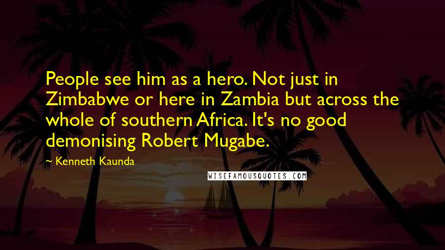Kenneth Kaunda Quotes: People see him as a hero. Not just in Zimbabwe or here in Zambia but across the whole of southern Africa. It's no good demonising Robert Mugabe.