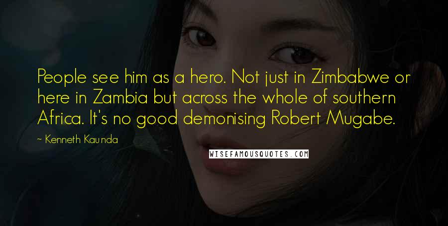 Kenneth Kaunda Quotes: People see him as a hero. Not just in Zimbabwe or here in Zambia but across the whole of southern Africa. It's no good demonising Robert Mugabe.
