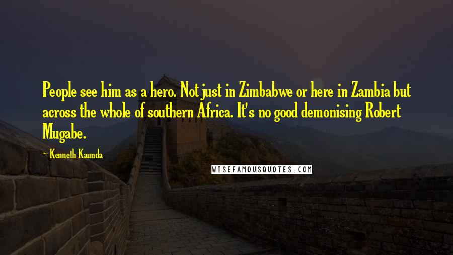 Kenneth Kaunda Quotes: People see him as a hero. Not just in Zimbabwe or here in Zambia but across the whole of southern Africa. It's no good demonising Robert Mugabe.