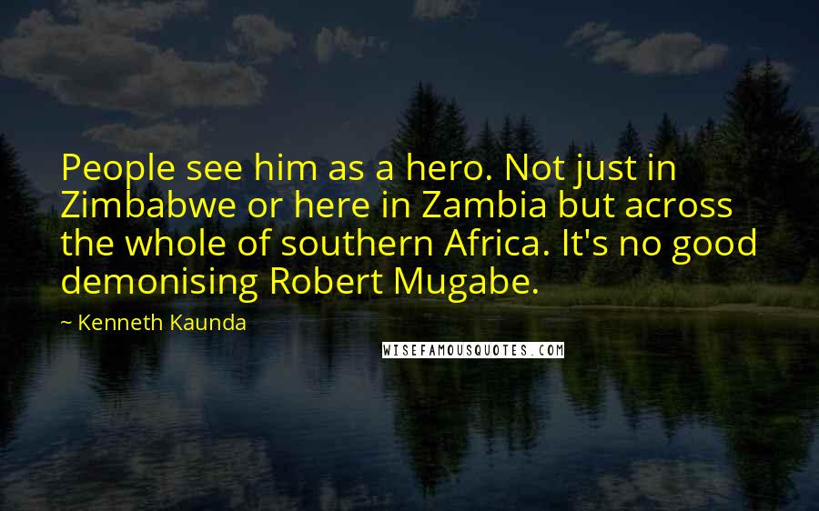 Kenneth Kaunda Quotes: People see him as a hero. Not just in Zimbabwe or here in Zambia but across the whole of southern Africa. It's no good demonising Robert Mugabe.