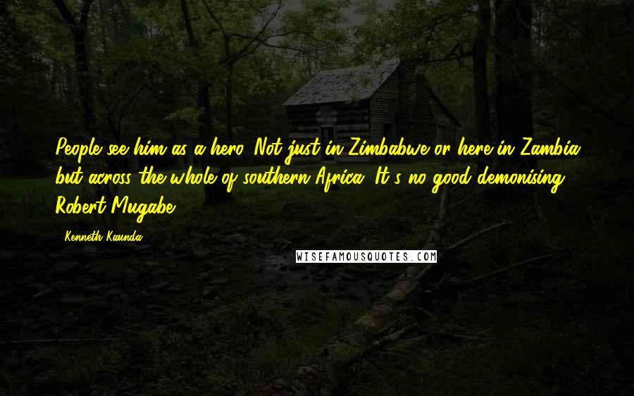 Kenneth Kaunda Quotes: People see him as a hero. Not just in Zimbabwe or here in Zambia but across the whole of southern Africa. It's no good demonising Robert Mugabe.