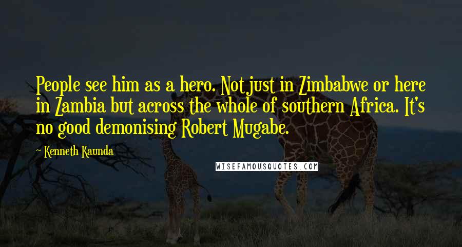 Kenneth Kaunda Quotes: People see him as a hero. Not just in Zimbabwe or here in Zambia but across the whole of southern Africa. It's no good demonising Robert Mugabe.