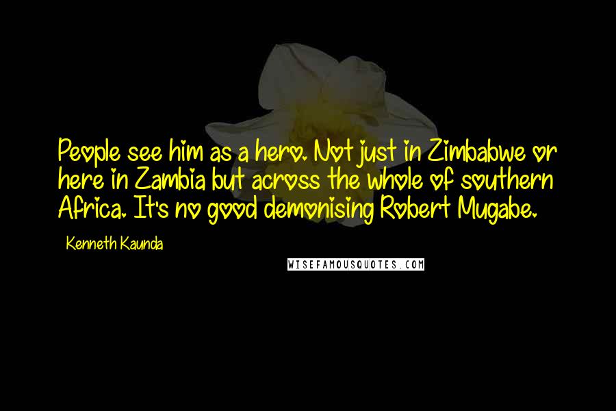 Kenneth Kaunda Quotes: People see him as a hero. Not just in Zimbabwe or here in Zambia but across the whole of southern Africa. It's no good demonising Robert Mugabe.